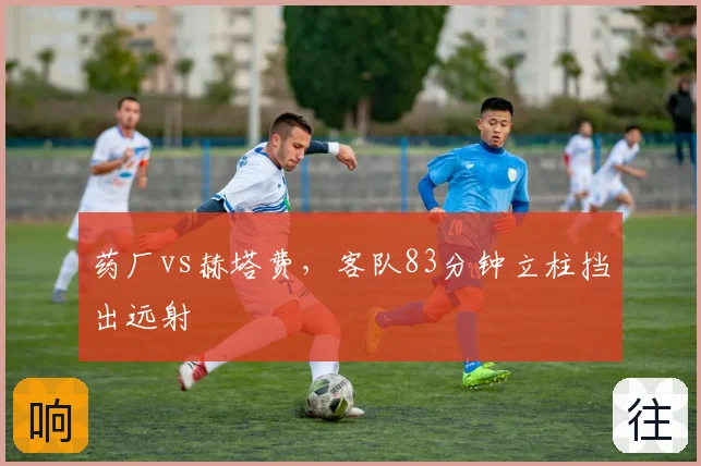 药厂vs赫塔费，客队83分钟立柱挡出远射