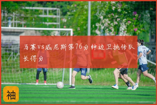 马赛vs威尼斯第76分钟边卫挑传队长得分